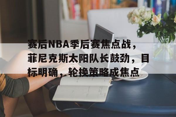 开云注册-赛后NBA季后赛焦点战，菲尼克斯太阳队长鼓劲，目标明确，轮换策略成焦点的简单介绍