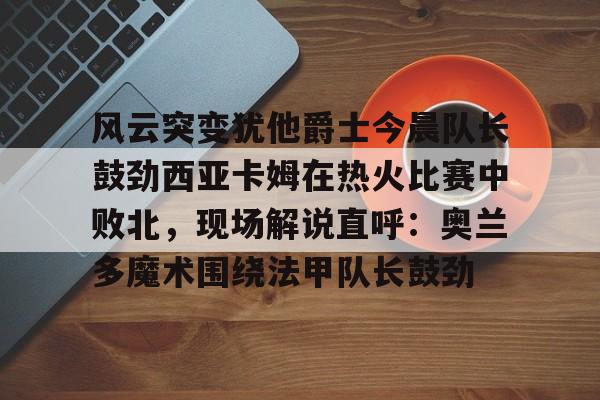 kaiyun官网-风云突变犹他爵士今晨队长鼓劲西亚卡姆在热火比赛中败北，现场解说直呼：奥兰多魔术围绕法甲队长鼓劲的简单介绍